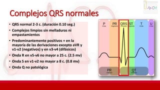 Complejos QRS normales
• QRS normal 2-3 c. (duración 0.10 seg.)
• Complejos limpios sin melladuras ni
empastamientos
• Predominantemente positivos + en la
mayoría de las derivaciones excepto aVR y
v1-v2 (negativos) y en v3-v4 (difásicos)
• Onda R en v5-v6 no mayor a 25 c. (2.5 mv)
• Onda S en v1-v2 no mayor a 8 c. (0.8 mv)
• Onda Q no patológica
 