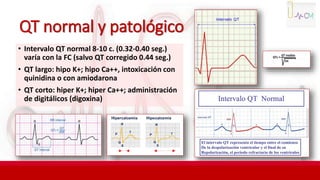 QT normal y patológico
• Intervalo QT normal 8-10 c. (0.32-0.40 seg.)
varía con la FC (salvo QT corregido 0.44 seg.)
• QT largo: hipo K+; hipo Ca++, intoxicación con
quinidina o con amiodarona
• QT corto: hiper K+; hiper Ca++; administración
de digitálicos (digoxina)
 