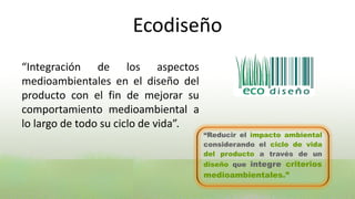 Ecodiseño
“Integración de los aspectos
medioambientales en el diseño del
producto con el fin de mejorar su
comportamiento medioambiental a
lo largo de todo su ciclo de vida”.
                                      “Reducir el impacto ambiental
                                      considerando el ciclo de vida
                                      del producto a través de un
                                      diseño que integre criterios
                                      medioambientales.”
 