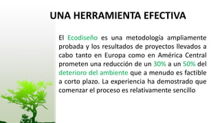 UNA HERRAMIENTA EFECTIVA
 El Ecodiseño es una metodología ampliamente
 probada y los resultados de proyectos llevados a
 cabo tanto en Europa como en América Central
 prometen una reducción de un 30% a un 50% del
 deterioro del ambiente que a menudo es factible
 a corto plazo. La experiencia ha demostrado que
 comenzar el proceso es relativamente sencillo
 