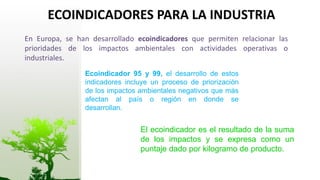 ECOINDICADORES PARA LA INDUSTRIA
En Europa, se han desarrollado ecoindicadores que permiten relacionar las
prioridades de los impactos ambientales con actividades operativas o
industriales.
                Ecoindicador 95 y 99, el desarrollo de estos
                indicadores incluye un proceso de priorización
                de los impactos ambientales negativos que más
                afectan al país o región en donde se
                desarrollan.


                                El ecoindicador es el resultado de la suma
                                de los impactos y se expresa como un
                                puntaje dado por kilogramo de producto.
 