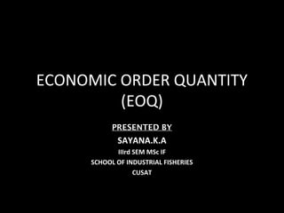 ECONOMIC ORDER QUANTITY
         (EOQ)
           PRESENTED BY
            SAYANA.K.A
            IIIrd SEM MSc IF
     SCHOOL OF INDUSTRIAL FISHERIES
                  CUSAT
 