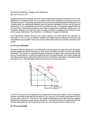 Economics Basics: Supply and Demand
By Adam Hayes, CFA
Supply and demand is perhaps one of the most fundamental concepts of economics and it is the
backbone of a market economy. Demand refers to how much (quantity) of a product or service is
desired by buyers. The quantity demanded is the amount of a product people are willing to buy at
a certain price; the relationship between price and quantity demanded is known as the demand
relationship. Supply represents how much the market can offer. The quantity supplied refers to
the amount of a certain good producers are willing to supply when receiving a certain price. The
correlation between price and how much of a good or service is supplied to the market is known
as the supply relationship. Price, therefore, is a reflection of supply and demand.
The relationship between demand and supply underlie the forces behind the allocation of
resources. In market economy theories, demand and supply theory will allocate resources in the
most efficient way possible. How? Let us take a closer look at the law of demand and the law of
supply.
A. The Law of Demand
The law of demand states that, if all other factors remain equal, the higher the price of a good,
the less people will demand that good. In other words, the higher the price, the lower the quantity
demanded. The amount of a good that buyers purchase at a higher price is less because as the
price of a good goes up, so does the opportunity cost of buying that good. As a result, people will
naturally avoid buying a product that will force them to forgo the consumption of something else
they value more. The chart below shows that the curve is a downward slope.
A, B and C are points on the demand curve. Each point on the curve reflects a direct correlation
between quantities demanded (Q) and price (P). So, at point A, the quantity demanded will be Q1
and the price will be P1, and so on. The demand relationship curve illustrates the negative
relationship between price and quantity demanded. The higher the price of a good the lower the
quantity demanded (A), and the lower the price, the more the good will be in demand (C).
B. The Law of Supply
 