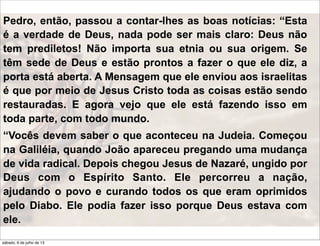 Pedro, então, passou a contar-lhes as boas notícias: “Esta
é a verdade de Deus, nada pode ser mais claro: Deus não
tem prediletos! Não importa sua etnia ou sua origem. Se
têm sede de Deus e estão prontos a fazer o que ele diz, a
porta está aberta. A Mensagem que ele enviou aos israelitas
é que por meio de Jesus Cristo toda as coisas estão sendo
restauradas. E agora vejo que ele está fazendo isso em
toda parte, com todo mundo.
“Vocês devem saber o que aconteceu na Judeia. Começou
na Galiléia, quando João apareceu pregando uma mudança
de vida radical. Depois chegou Jesus de Nazaré, ungido por
Deus com o Espírito Santo. Ele percorreu a nação,
ajudando o povo e curando todos os que eram oprimidos
pelo Diabo. Ele podia fazer isso porque Deus estava com
ele.
sábado, 6 de julho de 13
 