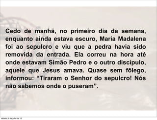 Cedo de manhã, no primeiro dia da semana,
enquanto ainda estava escuro, Maria Madalena
foi ao sepulcro e viu que a pedra havia sido
removida da entrada. Ela correu na hora até
onde estavam Simão Pedro e o outro discípulo,
aquele que Jesus amava. Quase sem fôlego,
informou: “Tiraram o Senhor do sepulcro! Nós
não sabemos onde o puseram”.
sábado, 6 de julho de 13
 