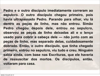 Pedro e o outro discípulo imediatamente correram ao
sepulcro. O outro discípulo chegou primeiro, pois
havia ultrapassado Pedro. Parando para olhar, viu lá
dentro as peças de linho, mas não entrou. Simão
Pedro chegou depois dele, entrou no sepulcro,
observou as peças de linho deixadas ali e o lenço
usado para cobrir a cabeça dele — não junto com as
peças de linho, mas separado delas, cuidadosamente
dobrado. Então, o outro discípulo, que tinha chegado
primeiro, entrou no sepulcro, viu tudo e creu. Ninguém
sabia ainda, com base nas Escrituras, que ele haveria
de ressuscitar dos mortos. Os discípulos, então,
voltaram para casa.
sábado, 6 de julho de 13
 