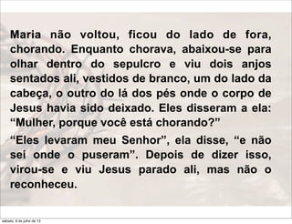 Maria não voltou, ficou do lado de fora,
chorando. Enquanto chorava, abaixou-se para
olhar dentro do sepulcro e viu dois anjos
sentados ali, vestidos de branco, um do lado da
cabeça, o outro do lá dos pés onde o corpo de
Jesus havia sido deixado. Eles disseram a ela:
“Mulher, porque você está chorando?”
“Eles levaram meu Senhor”, ela disse, “e não
sei onde o puseram”. Depois de dizer isso,
virou-se e viu Jesus parado ali, mas não o
reconheceu.
sábado, 6 de julho de 13
 