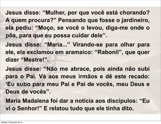 Jesus disse: “Mulher, por que você está chorando?
A quem procura?” Pensando que fosse o jardineiro,
ela pediu: “Moço, se você o levou, diga-me onde o
pôs, para que eu possa cuidar dele”.
Jesus disse: “Maria...” Virando-se para olhar para
ele, ela exclamou em aramaico: “Rabonil”, que quer
dizer “Mestre!”.
Jesus disse: “Não me abrace, pois ainda não subi
para o Pai. Vá aos meus irmãos e dê este recado:
‘Eu subo para meu Pai e Pai de vocês, meu Deus e
Deus de vocês”.
Maria Madalena foi dar a notícia aos discípulos: “Eu
vi o Senhor!” E relatou tudo que ele tinha dito.
sábado, 6 de julho de 13
 