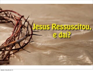 Jesus Ressuscitou,
e daí?
sábado, 6 de julho de 13
 