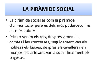 LA PIRÀMIDE SOCIAL
• La piràmide social es com la piràmide
d’alimentació però es dels més poderosos fins
als més pobres.
• Primer venen els reis, després venen els
comtes i les comtesses, seguidament van els
nobles i els bisbes, després els cavallers i els
monjos, els artesans van a sota i finalment els
pagesos.
 
