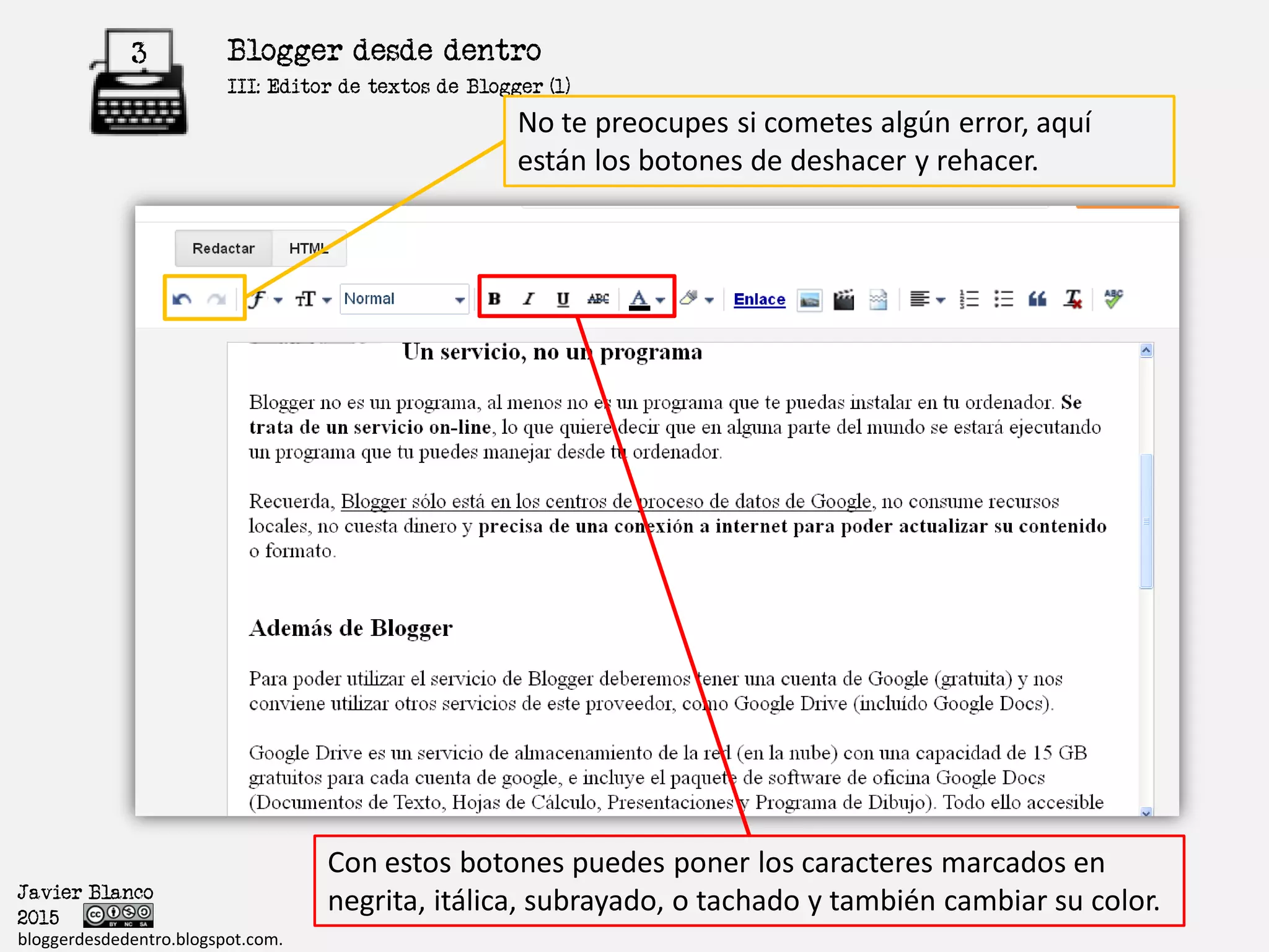 Blogger desde dentro3
Javier Blanco
2015
bloggerdesdedentro.blogspot.com.
No te preocupes si cometes algún error, aquí
están los botones de deshacer y rehacer.
Con estos botones puedes poner los caracteres marcados en
negrita, itálica, subrayado, o tachado y también cambiar su color.
III: Formato del Texto
 