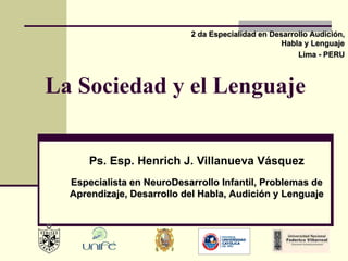 La Sociedad y el Lenguaje Ps. Esp. Henrich J. Villanueva Vásquez 2 da Especialidad en Desarrollo Audición, Habla y Lenguaje Lima - PERU Especialista en NeuroDesarrollo Infantil, Problemas de Aprendizaje, Desarrollo del Habla, Audición y Lenguaje 