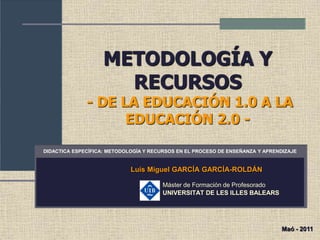 METODOLOGÍA Y
RECURSOS
- DE LA EDUCACIÓN 1.0 A LA
EDUCACIÓN 2.0 -
Luis Miguel GARCÍA GARCÍA-ROLDÁN
Máster de Formación de Profesorado
UNIVERSITAT DE LES ILLES BALEARS
DIDACTICA ESPECÍFICA: METODOLOGÍA Y RECURSOS EN EL PROCESO DE ENSEÑANZA Y APRENDIZAJE
Maó - 2011
 
