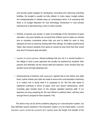 and provide yearly budgets for developing, renovating and improving schooling
facilities, the budget is usually not fully utilized. In many cases, budget outlays
are misappropriated or wasted away on unnecessary items. It is surprising that
there is no budget allocation for new technology introduction in rural schools
whereas this is fast becoming a norm in urban schools
 Outlook of parents and society: In spite of knowledge of the importance of good
education, very poor families do not send their children even to state-run schools
due to monetary constraints where they are sent to fields for work or they
stayback at home to assist by looking after their siblings. So-called powerful local
'elites' also prevent students from going to school as they think that they would
lose clout if everyone gets educated.
 Location of school premises: School buildings that are not in a central location in
the village or have a poor approach are usually not preferred by students, their
parents and definitely not the school staff and teachers. Such schools face low
student count and high absentee-ism.
 Overburdening of teachers with paperwork: Agreed that at the district and state
level, routine checks and visits are made to ensure the rural education machinery
is in motion and is doing what it is supposed to do. But this also leads to
additional overhead in terms of paper work and record maintenance, which
invariably gets handed down to the already depleted teaching staff. If our
teachers are busy preparing for the next official or political visitor, will they have
enough time to prepare for their students ? No.
The above may not be all the problems plaguing our rural education system, but
they definitely require resolution if the education system is to be made better. A parallel
education system cannot be successful as it cannot cover the length and breadth of the
 