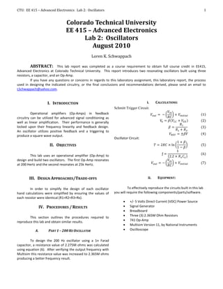 CTU: EE 415 – Advanced Electronics: Lab 2: Oscillators                                                                              1


                                Colorado Technical University
                                EE 415 – Advanced Electronics
                                      Lab 2: Oscillators
                                         August 2010
                                                  Loren K. Schwappach

          ABSTRACT: This lab report was completed as a course requirement to obtain full course credit in EE415,
Advanced Electronics at Colorado Technical University. This report introduces two resonating oscillators built using three
resistors, a capacitor, and an Op-Amp.
          If you have any questions or concerns in regards to this laboratory assignment, this laboratory report, the process
used in designing the indicated circuitry, or the final conclusions and recommendations derived, please send an email to
LSchwappach@yahoo.com.


                     I. INTRODUCTION                                                   i.     CALCULATIONS:
                                                                Schmitt Trigger Circuit:
          Operational amplifiers (Op-Amps) in feedback
circuitry can be utilized for advanced signal conditioning as
well as linear amplification. Their performance is generally
locked upon their frequency linearity and feedback design.
An oscillator utilizes positive feedback and a triggering to
produce a square wave output.
                                                                Oscillator Circuit:
                      II. OBJECTIVES

        This lab uses an operational amplifier (Op-Amp) to
design and build two oscillators. The first Op-Amp resonates
at 200 Hertz and the second resonates at 25k Hertz.


        III. DESIGN APPROACHES/TRADE-OFFS                                               ii.    EQUIPMENT:


         In order to simplify the design of each oscillator               To effectively reproduce the circuits built in this lab
hand calculations were simplified by ensuring the values of     you will require the following components/parts/software.
each resistor were identical (R1=R2=R3=Rx).
                                                                          +/- 5 Volts Direct Current (VDC) Power Source
                 IV. PROCEDURES / RESULTS                                 Signal Generator
                                                                          Breadboard
                                                                          Three (3) 2.365M Ohm Resistors
        This section outlines the procedures required to
reproduce this lab and obtain similar results.                            741 Op-Amp
                                                                          Multisim Version 11, by National Instruments
            A.       PART 1 – 200 HZ OSCILLATOR                           Oscilloscope


         To design the 200 Hz oscillator using a 1n Farad
capacitor, a resistance value of 2.275M ohms was calculated
using equation (6). After verifying the output frequency with
Multisim this resistance value was increased to 2.365M ohms
producing a better frequency result.
 
