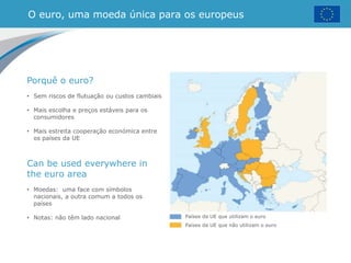 O euro, uma moeda única para os europeus
Países da UE que utilizam o euro
Países da UE que não utilizam o euro
Porquê o euro?
• Sem riscos de flutuação ou custos cambiais
• Mais escolha e preços estáveis para os
consumidores
• Mais estreita cooperação económica entre
os países da UE
Can be used everywhere in
the euro area
• Moedas: uma face com símbolos
nacionais, a outra comum a todos os
países
• Notas: não têm lado nacional
 