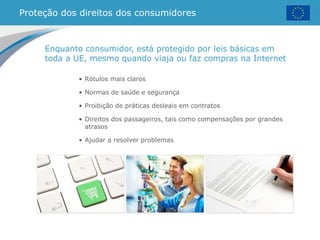 Proteção dos direitos dos consumidores
• Rótulos mais claros
• Normas de saúde e segurança
• Proibição de práticas desleais em contratos
• Direitos dos passageiros, tais como compensações por grandes
atrasos
• Ajudar a resolver problemas
Enquanto consumidor, está protegido por leis básicas em
toda a UE, mesmo quando viaja ou faz compras na Internet
 