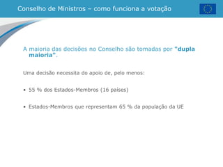 Conselho de Ministros – como funciona a votação
A maioria das decisões no Conselho são tomadas por "dupla
maioria".
Uma decisão necessita do apoio de, pelo menos:
• 55 % dos Estados-Membros (16 países)
• Estados-Membros que representam 65 % da população da UE
 