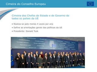 Cimeira do Conselho Europeu
• Realiza-se pelo menos 4 vezes por ano
• Define as orientações gerais das políticas da UE
• Presidente: Donald Tusk
Cimeira dos Chefes de Estado e de Governo de
todos os países da UE
 