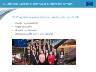 A Comissão Europeia: promover o interesse comum
28 Comissários independentes, um de cada país da UE
• Propõe nova legislação
• Órgão executivo
• Guardiã dos Tratados
• Representa a UE a nível internacional
 