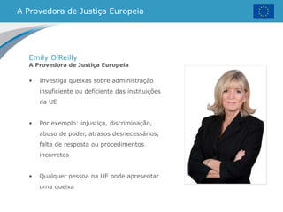 A Provedora de Justiça Europeia
Emily O’Reilly
A Provedora de Justiça Europeia
• Investiga queixas sobre administração
insuficiente ou deficiente das instituições
da UE
• Por exemplo: injustiça, discriminação,
abuso de poder, atrasos desnecessários,
falta de resposta ou procedimentos
incorretos
• Qualquer pessoa na UE pode apresentar
uma queixa
 
