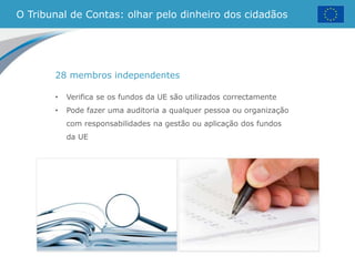 O Tribunal de Contas: olhar pelo dinheiro dos cidadãos
28 membros independentes
• Verifica se os fundos da UE são utilizados correctamente
• Pode fazer uma auditoria a qualquer pessoa ou organização
com responsabilidades na gestão ou aplicação dos fundos
da UE
 