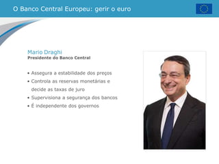 • Assegura a estabilidade dos preços
• Controla as reservas monetárias e
decide as taxas de juro
• Supervisiona a segurança dos bancos
• É independente dos governos
O Banco Central Europeu: gerir o euro
Mario Draghi
Presidente do Banco Central
 