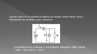 Quanto maior for a resistência elétrica do recetor, tanto menor será a 
intensidade da corrente I que o percorre. 
A resistência tem múltiplos e submúltiplos: Megaohm (MΩ), sendo 
1 MΩ = 1000 000 Ω = 106 Ω 
 