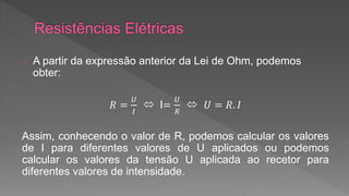 A partir da expressão anterior da Lei de Ohm, podemos 
obter: 
푅 = 
푈 
퐼 
 I= 
푈 
푅 
 푈 = 푅. 퐼 
Assim, conhecendo o valor de R, podemos calcular os valores 
de I para diferentes valores de U aplicados ou podemos 
calcular os valores da tensão U aplicada ao recetor para 
diferentes valores de intensidade. 
 