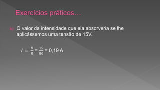 b) O valor da intensidade que ela absorveria se lhe 
aplicássemos uma tensão de 15V. 
퐼 = 
푈 
푅 
= 
15 
80 
= 0,19 A 
 