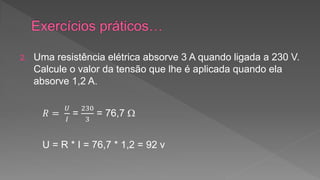 2. Uma resistência elétrica absorve 3 A quando ligada a 230 V. 
Calcule o valor da tensão que lhe é aplicada quando ela 
absorve 1,2 A. 
푅 = 
푈 
퐼 
= 
230 
3 
= 76,7  
U = R * I = 76,7 * 1,2 = 92 v 
 