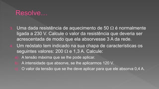 3. Uma dada resistência de aquecimento de 50  é normalmente 
ligada a 230 V. Calcule o valor da resistência que deveria ser 
acrescentada de modo que ela absorvesse 3 A da rede. 
4. Um reóstato tem indicado na sua chapa de características os 
seguintes valores: 200  e 1,3 A. Calcule: 
a) A tensão máxima que se lhe pode aplicar. 
b) A intensidade que absorve, se lhe aplicarmos 120 V. 
c) O valor da tensão que se lhe deve aplicar para que ele absorva 0,4 A. 
 