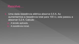 5. Uma dada resistência elétrica absorve 0,5 A. Ao 
aumentarmos a resistência total para 100 , esta passou a 
absorver 0,2 A. Calcule: 
a) A tensão aplicada. 
b) A resistência inicial. 
 