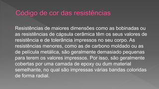 Resistências de maiores dimensões como as bobinadas ou 
as resistências de cápsula cerâmica têm os seus valores de 
resistência e de tolerância impressos no seu corpo. As 
resistências menores, como as de carbono moldado ou as 
de película metálica, são geralmente demasiado pequenas 
para terem os valores impressos. Por isso, são geralmente 
cobertas por uma camada de epoxy ou dum material 
semelhante, no qual são impressas várias bandas coloridas 
de forma radial. 
 