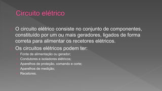 O circuito elétrico consiste no conjunto de componentes, 
constituído por um ou mais geradores, ligados de forma 
correta para alimentar os recetores elétricos. 
Os circuitos elétricos podem ter: 
› Fonte de alimentação ou gerador; 
› Condutores e isoladores elétricos; 
› Aparelhos de proteção, comando e corte; 
› Aparelhos de medição; 
› Recetores. 
 