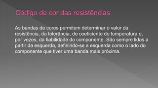 As bandas de cores permitem determinar o valor da 
resistência, da tolerância, do coeficiente de temperatura e, 
por vezes, da fiabilidade do componente. São sempre lidas a 
partir da esquerda, definindo-se a esquerda como o lado do 
componente que tiver uma banda mais próxima. 
 