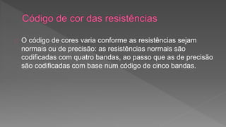 O código de cores varia conforme as resistências sejam 
normais ou de precisão: as resistências normais são 
codificadas com quatro bandas, ao passo que as de precisão 
são codificadas com base num código de cinco bandas. 
 