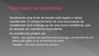 Geralmente uma fonte de tensão está ligada a várias 
resistências. O comportamento de uma associação de 
resistências será análogo ao de uma única resistência, que 
se designa por resistência equivalente. 
As resistências podem ser: 
› Série – tem apenas um terminal comum ou seja, um terminal de um 
deles está ligado a um só terminal do outro. 
› Paralelo – tem dois pontos em comum. 
 