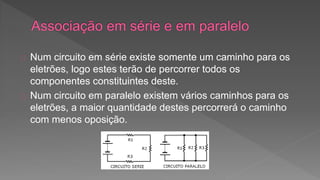 Num circuito em série existe somente um caminho para os 
eletrões, logo estes terão de percorrer todos os 
componentes constituintes deste. 
Num circuito em paralelo existem vários caminhos para os 
eletrões, a maior quantidade destes percorrerá o caminho 
com menos oposição. 
 
