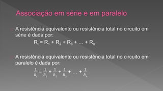 A resistência equivalente ou resistência total no circuito em 
série é dada por: 
Rt = R1 + R2 + R3 + … + Rn 
A resistência equivalente ou resistência total no circuito em 
paralelo é dada por: 
1 
푅푡 
= 
1 
푅1 
+ 
1 
푅2 
+ 
1 
푅3 
+ … + 
1 
푅푛 
 