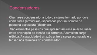 Chama-se condensador a todo o sistema formado por dois 
condutores (armaduras) separadas por um isolante de 
pequena espessura (dielétrico). 
São elementos passivos que apresentam uma relação linear 
entre a variação de tensão e a corrente. Acumulam carga 
elétrica. A capacidade é a razão entre a carga acumulada e a 
tensão aos terminais do condensador. 
 