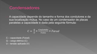 A capacidade depende do tamanho e forma dos condutores e da 
sua localização mútua. No caso de um condensador de placas 
paralelas a capacidade é dada pela seguinte fórmula: 
퐶 = 
푄 
푈 
= 
퐶표푢푙표푚푏푠 
푉표푙푡푠 
= 퐹푎푟푎푑 
C – capacidade (Farad) 
Q – carga elétrica (C) 
U – tensão aplicada (V) 
 