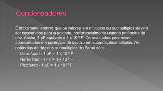 É importante lembrar que os valores em múltiplos ou submúltiplos devem 
ser convertidos para a unidade, preferencialmente usando potências de 
dez. Assim, 1 μF equivale a 1 x 10-6 F. Os resultados podem ser 
apresentados em potências de dez ou em submúltiplos/múltiplos. As 
potências de dez dos submúltiplos do Farad são: 
› Microfarad - 1 μF = 1 x 10-6 F 
› Nanofarad - 1 nF = 1 x 10-9 F 
› Picofarad - 1 pF = 1 x 10-12 F 
 
