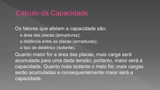 Os fatores que afetam a capacidade são: 
› a área das placas (armaduras); 
› a distância entre as placas (armaduras); 
› o tipo de dielétrico (isolante). 
Quanto maior for a área das placas, mais carga será 
acumulada para uma dada tensão; portanto, maior será a 
capacidade. Quanto mais isolante o meio for, mais cargas 
serão acumuladas e consequentemente maior será a 
capacidade. 
 