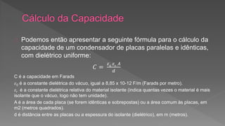 Podemos então apresentar a seguinte fórmula para o cálculo da 
capacidade de um condensador de placas paralelas e idênticas, 
com dielétrico uniforme: 
퐶 = 
휀0 휀푟 퐴 
푑 
C é a capacidade em Farads 
휀0 é a constante dielétrica do vácuo, igual a 8,85 x 10-12 F/m (Farads por metro). 
휀r é a constante dielétrica relativa do material isolante (indica quantas vezes o material é mais 
isolante que o vácuo, logo não tem unidade). 
A é a área de cada placa (se forem idênticas e sobrepostas) ou a área comum às placas, em 
m2 (metros quadrados). 
d é distância entre as placas ou a espessura do isolante (dielétrico), em m (metros). 
 
