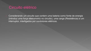 Considerando um circuito que contem uma bateria como fonte de energia 
(introduz uma força eletromotriz no circuito), uma carga (Resistência) e um 
interruptor, interligados por condutores elétricos. 
 