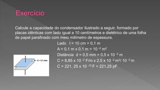 Calcule a capacidade do condensador ilustrado a seguir, formado por 
placas idênticas com lado igual a 10 centímetros e dielétrico de uma folha 
de papel parafinado com meio milímetro de espessura. 
Lado l = 10 cm = 0,1 m 
A = 0,1 m x 0,1 m = 10 -2 m2 
Distância d = 0,5 mm = 0,5 x 10 -3 m 
C = 8,85 x 10 -2 F/m x 2,5 x 10 -2 m2/ 10 -3 m 
C = 221, 25 x 10 -12 F = 221,25 pF 
 