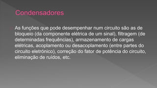 As funções que pode desempenhar num circuito são as de 
bloqueio (da componente elétrica de um sinal), filtragem (de 
determinadas frequências), armazenamento de cargas 
elétricas, acoplamento ou desacoplamento (entre partes do 
circuito eletrónico), correção do fator de potência do circuito, 
eliminação de ruídos, etc. 
 