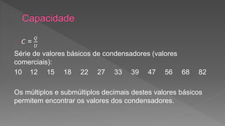 퐶 = 
푄 
푈 
Série de valores básicos de condensadores (valores 
comerciais): 
10 12 15 18 22 27 33 39 47 56 68 82 
Os múltiplos e submúltiplos decimais destes valores básicos 
permitem encontrar os valores dos condensadores. 
 