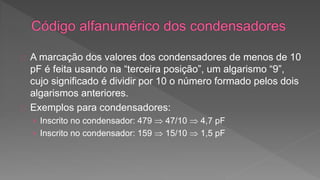 A marcação dos valores dos condensadores de menos de 10 
pF é feita usando na “terceira posição”, um algarismo “9”, 
cujo significado é dividir por 10 o número formado pelos dois 
algarismos anteriores. 
Exemplos para condensadores: 
› Inscrito no condensador: 479  47/10  4,7 pF 
› Inscrito no condensador: 159  15/10  1,5 pF 
 